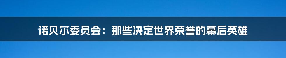诺贝尔委员会:那些决定世界荣誉的幕后英雄