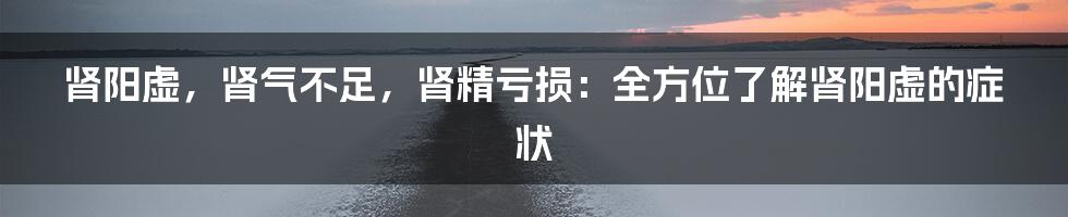 肾阳虚，肾气不足，肾精亏损：全方位了解肾阳虚的症状