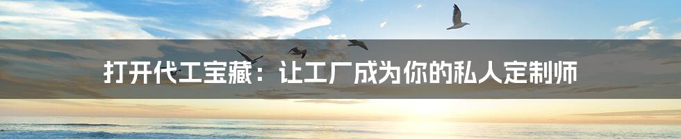 打开代工宝藏:让工厂成为你的私人定制师