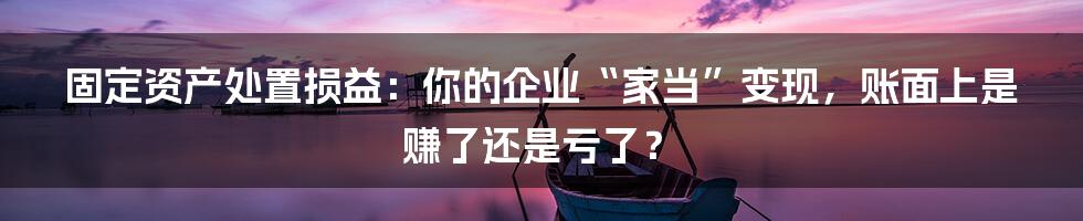 固定资产处置损益:你的企业“家当”变现,账面上是赚了还是亏了?