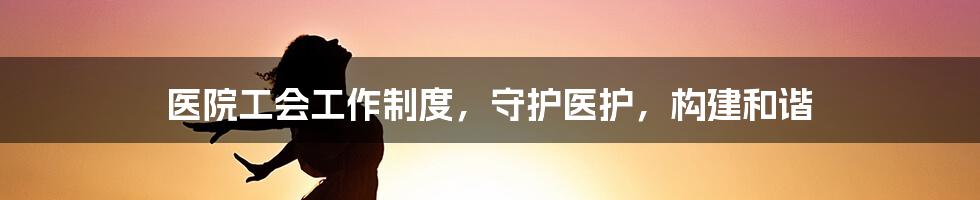医院工会工作制度,守护医护,构建和谐