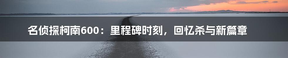 名侦探柯南600:里程碑时刻,回忆杀与新篇章