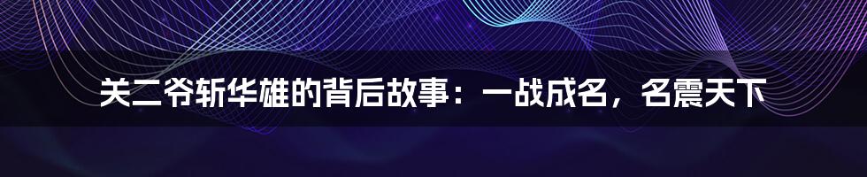 关二爷斩华雄的背后故事:一战成名,名震天下