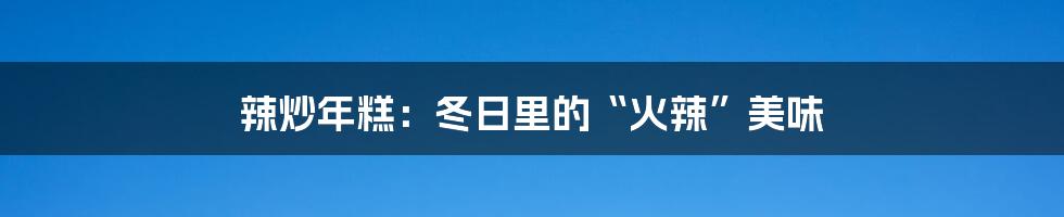 辣炒年糕：冬日里的“火辣”美味