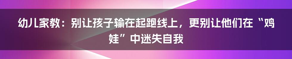 幼儿家教：别让孩子输在起跑线上，更别让他们在“鸡娃”中迷失自我