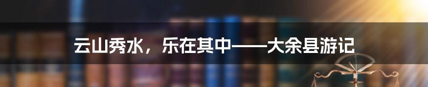 云山秀水,乐在其中——大余县游记