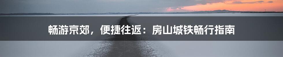 畅游京郊,便捷往返:房山城铁畅行指南