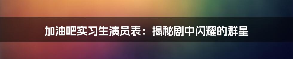 加油吧实习生演员表：揭秘剧中闪耀的群星