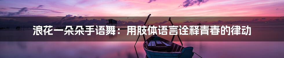 浪花一朵朵手语舞:用肢体语言诠释青春的律动