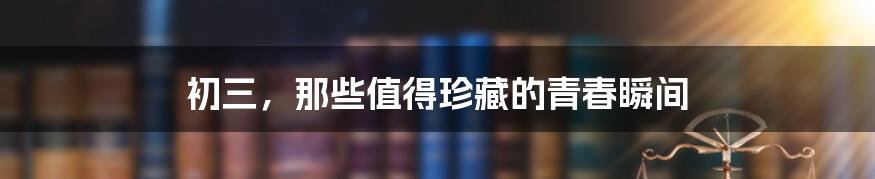 初三,那些值得珍藏的青春瞬间