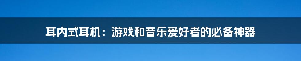 耳内式耳机：游戏和音乐爱好者的必备神器