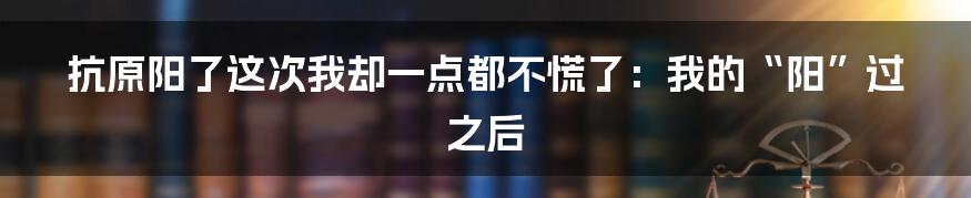 抗原阳了这次我却一点都不慌了：我的“阳”过之后