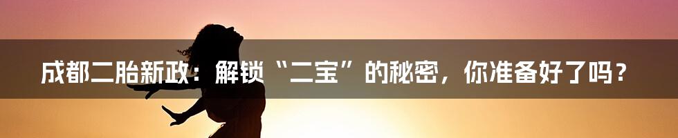 成都二胎新政:解锁“二宝”的秘密,你准备好了吗?