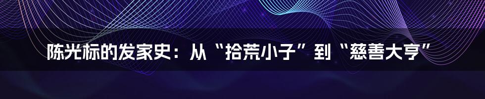 陈光标的发家史：从“拾荒小子”到“慈善大亨”