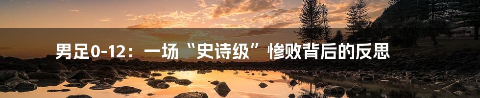 男足0-12:一场“史诗级”惨败背后的反思