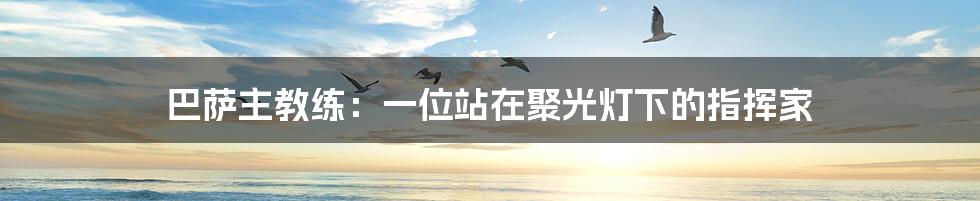 巴萨主教练:一位站在聚光灯下的指挥家