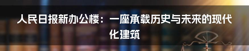 人民日报新办公楼：一座承载历史与未来的现代化建筑