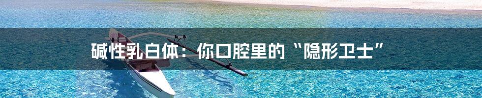 碱性乳白体：你口腔里的“隐形卫士”