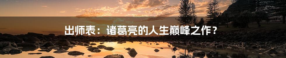 出师表:诸葛亮的人生巅峰之作?