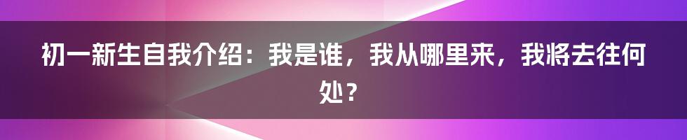 初一新生自我介绍:我是谁,我从哪里来,我将去往何处?