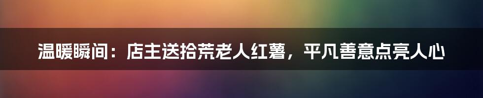 温暖瞬间:店主送拾荒老人红薯,平凡善意点亮人心