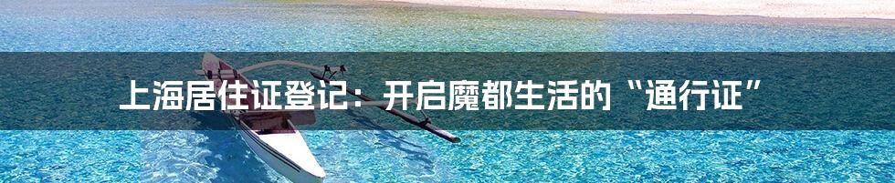 上海居住证登记:开启魔都生活的“通行证”