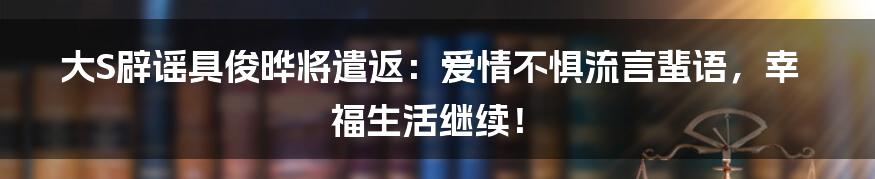 大S辟谣具俊晔将遣返:爱情不惧流言蜚语,幸福生活继续!