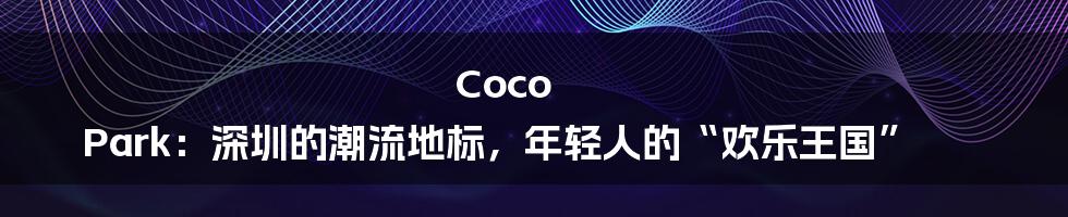 Coco Park:深圳的潮流地标,年轻人的“欢乐王国”