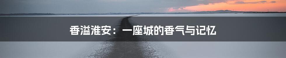 香溢淮安:一座城的香气与记忆