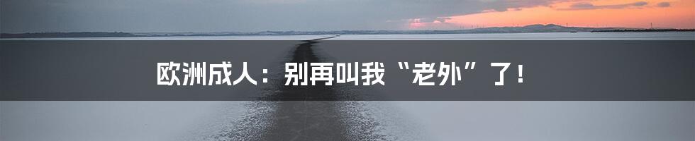 欧洲成人:别再叫我“老外”了!