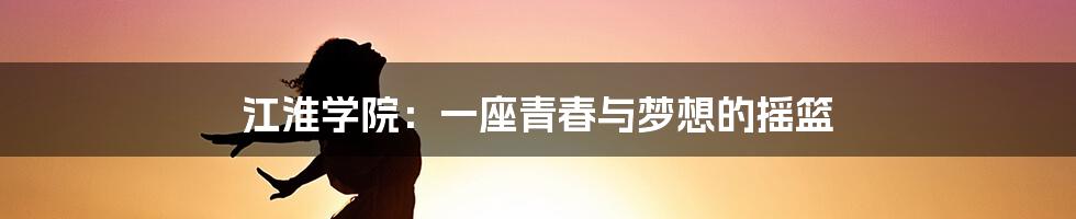 江淮学院:一座青春与梦想的摇篮