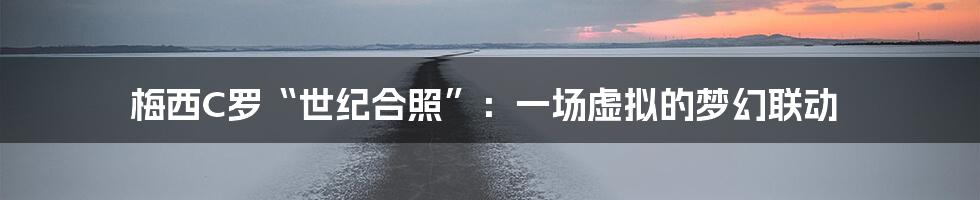 梅西C罗“世纪合照”:一场虚拟的梦幻联动
