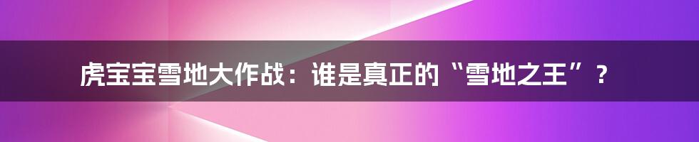 虎宝宝雪地大作战:谁是真正的“雪地之王”?