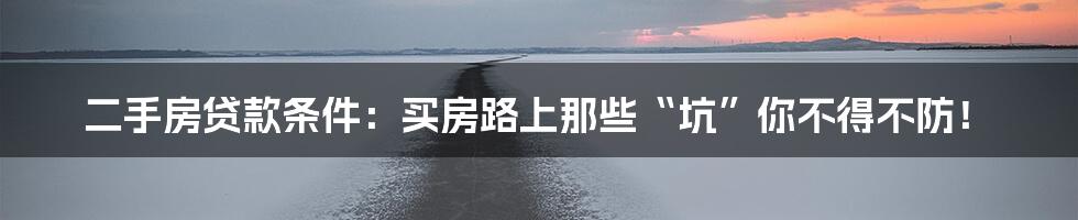 二手房贷款条件：买房路上那些“坑”你不得不防！