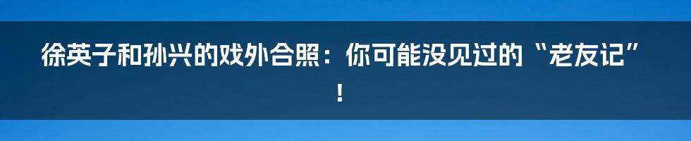 徐英子和孙兴的戏外合照：你可能没见过的“老友记”！