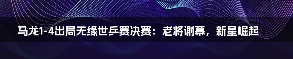 马龙1-4出局无缘世乒赛决赛:老将谢幕,新星崛起
