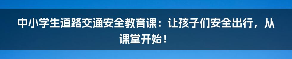 中小学生道路交通安全教育课:让孩子们安全出行,从课堂开始!