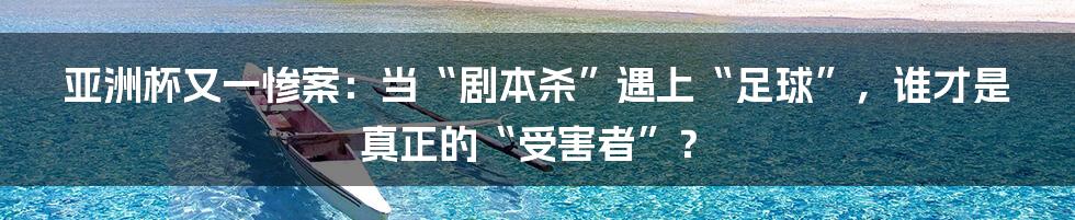 亚洲杯又一惨案：当“剧本杀”遇上“足球”，谁才是真正的“受害者”？