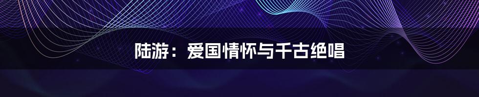 陆游:爱国情怀与千古绝唱
