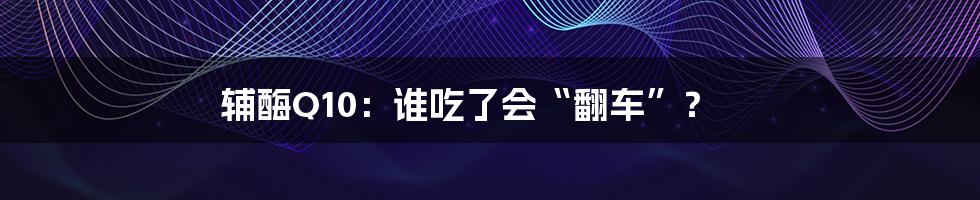 辅酶Q10:谁吃了会“翻车”?