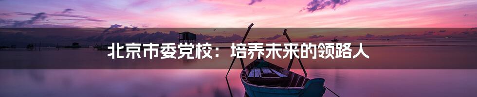 北京市委党校:培养未来的领路人