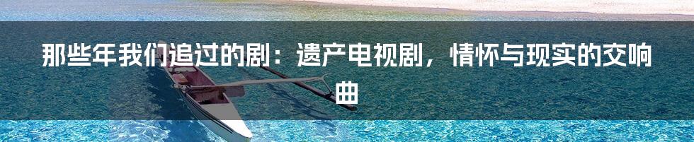 那些年我们追过的剧：遗产电视剧，情怀与现实的交响曲