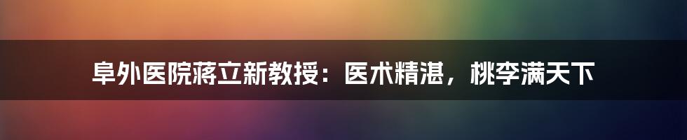 阜外医院蒋立新教授:医术精湛,桃李满天下