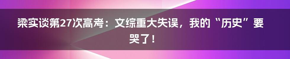 梁实谈第27次高考:文综重大失误,我的“历史”要哭了!