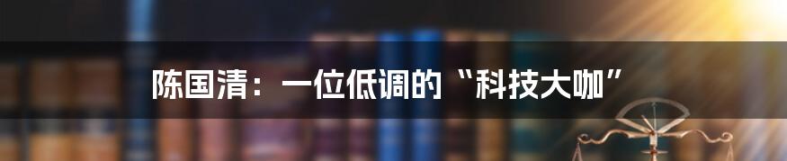 陈国清：一位低调的“科技大咖”