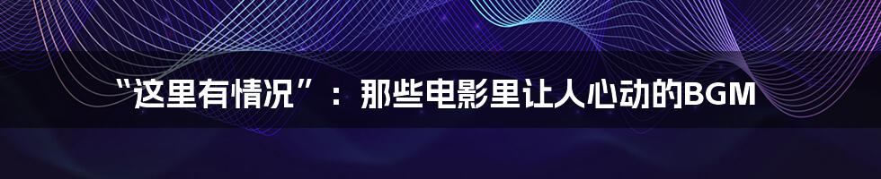 “这里有情况”:那些电影里让人心动的BGM
