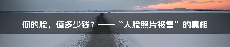 你的脸,值多少钱?——“人脸照片被售”的真相