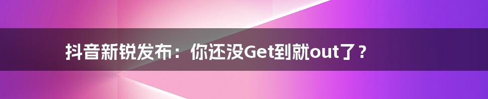 抖音新锐发布:你还没Get到就out了?