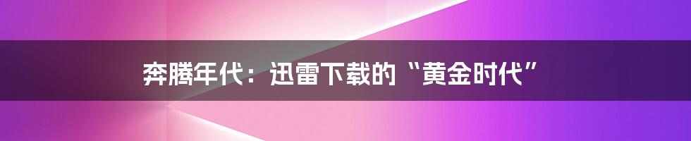 奔腾年代：迅雷下载的“黄金时代”