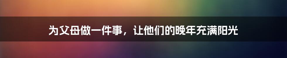 为父母做一件事,让他们的晚年充满阳光